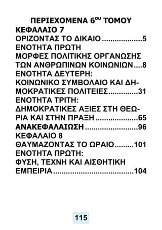 ΠΕΡΙΕΧΟΜΕΝΑ 6ου
ΤΟΜΟΥ
ΚΕΦΑΛΑΙΟ 7
ΟΡΙΖΟΝΤΑΣ ΤΟ ΔΙΚΑΙΟ...................5
ΕΝΟΤΗΤΑ ΠΡΩΤΗ
ΜΟΡΦΕΣ ΠΟΛΙΤΙΚΗΣ ΟΡΓΑΝΩΣΗΣ
ΤΩΝ ΑΝΘΡΩΠΙΝΩΝ ΚΟΙΝΩΝΙΩΝ....8
ENOTHTA ΔΕΥΤΕΡΗ:
ΚΟΙΝΩΝΙΚΟ ΣΥΜΒΟΛΑΙΟ ΚΑΙ ΔΗ-
ΜΟΚΡΑΤΙΚΕΣ ΠΟΛΙΤΕΙΕΣ..............31
ΕΝΟΤΗΤΑ ΤΡΙΤΗ:
ΔΗΜΟΚΡΑΤΙΚΕΣ ΑΞΙΕΣ ΣΤΗ ΘΕΩ-
ΡΙΑ ΚΑΙ ΣΤΗΝ ΠΡΑΞΗ ....................65
ΑΝΑΚΕΦΑΛΑΙΩΣΗ.........................96
ΚΕΦΑΛΑΙΟ 8
ΘΑΥΜΑΖΟΝΤΑΣ ΤΟ ΩΡΑΙΟ.........101
ΕΝΟΤΗΤΑ ΠΡΩΤΗ:
ΦΥΣΗ, ΤΕΧΝΗ ΚΑΙ ΑΙΣΘΗΤΙΚΗ
ΕΜΠΕΙΡΙΑ......................................104
115
 