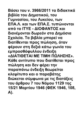 Βάσει του ν. 3966/2011 τα διδακτικά
βιβλία του Δημοτικού, του
Γυμνασίου, του Λυκείου, των
ΕΠΑ.Λ. και των ΕΠΑ.Σ. τυπώνονται
από το ΙΤΥΕ - ΔΙΟΦΑΝΤΟΣ και
διανέμονται δωρεάν στα Δημόσια
Σχολεία. Τα βιβλία μπορεί να
διατίθενται προς πώληση, όταν
φέρουν στη δεξιά κάτω γωνία του
εμπροσθόφυλλου ένδειξη
«ΔΙΑΤΙΘΕΤΑΙ ΜΕ ΤΙΜΗ ΠΩΛΗΣΗΣ».
Κάθε αντίτυπο που διατίθεται προς
πώληση και δεν φέρει την
παραπάνω ένδειξη θεωρείται
κλεψίτυπο και ο παραβάτης
διώκεται σύμφωνα με τις διατάξεις
του άρθρου 7 του Νόμου 1129 της
15/21 Μαρτίου 1946 (ΦΕΚ 1946, 108,
Α).
 