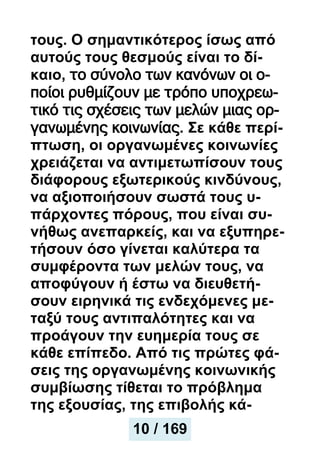 τους. Ο σημαντικότερος ίσως από
αυτούς τους θεσμούς είναι το δί-
καιο, το σύνολο των κανόνων οι ο-
ποίοι ρυθμίζουν με τρόπο υποχρεω-
τικό τις σχέσεις των μελών μιας ορ-
γανωμένης κοινωνίας. Σε κάθε περί-
πτωση, οι οργανωμένες κοινωνίες
χρειάζεται να αντιμετωπίσουν τους
διάφορους εξωτερικούς κινδύνους,
να αξιοποιήσουν σωστά τους υ-
πάρχοντες πόρους, που είναι συ-
νήθως ανεπαρκείς, και να εξυπηρε-
τήσουν όσο γίνεται καλύτερα τα
συμφέροντα των μελών τους, να
αποφύγουν ή έστω να διευθετή-
σουν ειρηνικά τις ενδεχόμενες με-
ταξύ τους αντιπαλότητες και να
προάγουν την ευημερία τους σε
κάθε επίπεδο. Από τις πρώτες φά-
σεις της οργανωμένης κοινωνικής
συμβίωσης τίθεται το πρόβλημα
της εξουσίας, της επιβολής κά-
10 / 169
 