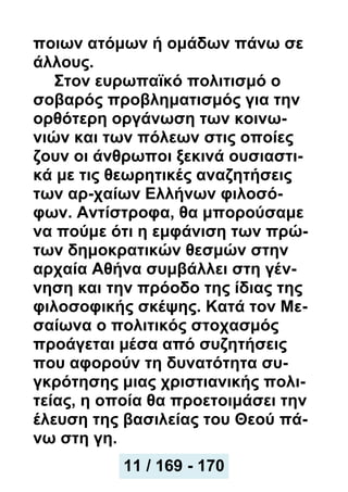 ποιων ατόμων ή ομάδων πάνω σε
άλλους.
Στον ευρωπαϊκό πολιτισμό ο
σοβαρός προβληματισμός για την
ορθότερη οργάνωση των κοινω-
νιών και των πόλεων στις οποίες
ζουν οι άνθρωποι ξεκινά ουσιαστι-
κά με τις θεωρητικές αναζητήσεις
των αρ-χαίων Ελλήνων φιλοσό-
φων. Αντίστροφα, θα μπορούσαμε
να πούμε ότι η εμφάνιση των πρώ-
των δημοκρατικών θεσμών στην
αρχαία Αθήνα συμβάλλει στη γέν-
νηση και την πρόοδο της ίδιας της
φιλοσοφικής σκέψης. Κατά τον Με-
σαίωνα ο πολιτικός στοχασμός
προάγεται μέσα από συζητήσεις
που αφορούν τη δυνατότητα συ-
γκρότησης μιας χριστιανικής πολι-
τείας, η οποία θα προετοιμάσει την
έλευση της βασιλείας του Θεού πά-
νω στη γη.
11 / 169 - 170
 