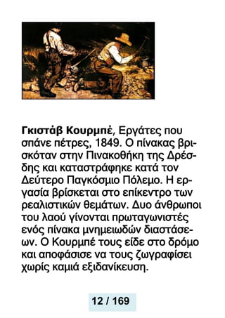 Γκιστάβ Κουρμπέ, Εργάτες που
σπάνε πέτρες, 1849. Ο πίνακας βρι-
σκόταν στην Πινακοθήκη της Δρέσ-
δης και καταστράφηκε κατά τον
Δεύτερο Παγκόσμιο Πόλεμο. Η ερ-
γασία βρίσκεται στο επίκεντρο των
ρεαλιστικών θεμάτων. Δυο άνθρωποι
του λαού γίνονται πρωταγωνιστές
ενός πίνακα μνημειωδών διαστάσε-
ων. Ο Κουρμπέ τους είδε στο δρόμο
και αποφάσισε να τους ζωγραφίσει
χωρίς καμιά εξιδανίκευση.
12 / 169
 