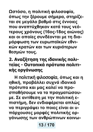 Ωστόσο, η πολιτική φιλοσοφία,
όπως την ξέρουμε σήμερα, στηρίζε-
ται σε μεγάλο βαθμό στις έννοιες
που αναπτύχθηκαν κατά τους νεό-
τερους χρόνους (16ος-18ος αιώνας)
και οι οποίες συνδέονται με τη δια-
μόρφωση των ευρωπαϊκών εθνι-
κών κρατών και των κυριότερων
θεσμών τους.
2. Αναζήτηση της ιδανικής πολι-
τείας - Ουτοπικά πρότυπα πολιτι-
κής οργάνωσης
Η πολιτική φιλοσοφία, όπως και η
ηθική, προβάλλει συχνά ιδανικά
πρότυπα και μας καλεί να προ-
σπαθήσουμε να τα πραγματώσου-
με. Σε αντίθεση με την πολιτική ε-
πιστήμη, δεν ενδιαφέρεται απλώς
να περιγράψει το ποιες είναι οι υ-
πάρχουσες μορφές πολιτικής ορ-
γάνωσης των ανθρώπινων κοινω-
13 / 170
 