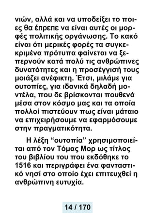 νιών, αλλά και να υποδείξει το ποι-
ες θα έπρεπε να είναι αυτές οι μορ-
φές πολιτικής οργάνωσης. Το κακό
είναι ότι μερικές φορές τα συγκε-
κριμένα πρότυπα φαίνεται να ξε-
περνούν κατά πολύ τις ανθρώπινες
δυνατότητες και η προσέγγισή τους
μοιάζει ανέφικτη. Έτσι, μιλάμε για
ουτοπίες, για ιδανικά δηλαδή μο-
ντέλα, που δε βρίσκονται πουθενά
μέσα στον κόσμο μας και τα οποία
πολλοί πιστεύουν πως είναι μάταιο
να επιχειρήσουμε να εφαρμόσουμε
στην πραγματικότητα.
Η λέξη “ουτοπία” χρησιμοποιεί-
ται από τον Τόμας Μορ ως τίτλος
του βιβλίου του που εκδόθηκε το
1516 και περιγράφει ένα φανταστι-
κό νησί στο οποίο έχει επιτευχθεί η
ανθρώπινη ευτυχία.
14 / 170
 