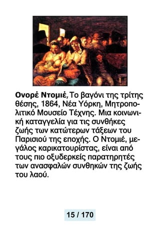 Ονορέ Ντομιέ,Το βαγόνι της τρίτης
θέσης, 1864, Νέα Υόρκη, Μητροπο-
λιτικό Μουσείο Τέχνης. Μια κοινωνι-
κή καταγγελία για τις συνθήκες
ζωής των κατώτερων τάξεων του
Παρισιού της εποχής. Ο Ντομιέ, με-
γάλος καρικατουρίστας, είναι από
τους πιο οξυδερκείς παρατηρητές
των ανασφαλών συνθηκών της ζωής
του λαού.
15 / 170
 
