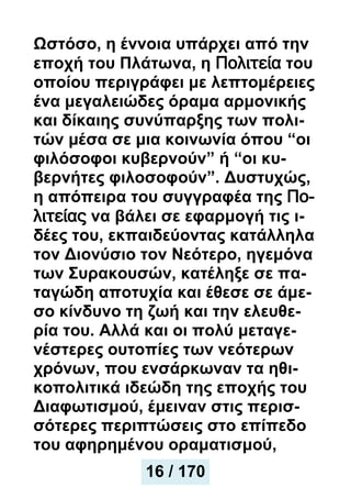 Ωστόσο, η έννοια υπάρχει από την
εποχή του Πλάτωνα, η Πολιτεία του
οποίου περιγράφει με λεπτομέρειες
ένα μεγαλειώδες όραμα αρμονικής
και δίκαιης συνύπαρξης των πολι-
τών μέσα σε μια κοινωνία όπου “οι
φιλόσοφοι κυβερνούν” ή “οι κυ-
βερνήτες φιλοσοφούν”. Δυστυχώς,
η απόπειρα του συγγραφέα της Πο-
λιτείας να βάλει σε εφαρμογή τις ι-
δέες του, εκπαιδεύοντας κατάλληλα
τον Διονύσιο τον Νεότερο, ηγεμόνα
των Συρακουσών, κατέληξε σε πα-
ταγώδη αποτυχία και έθεσε σε άμε-
σο κίνδυνο τη ζωή και την ελευθε-
ρία του. Αλλά και οι πολύ μεταγε-
νέστερες ουτοπίες των νεότερων
χρόνων, που ενσάρκωναν τα ηθι-
κοπολιτικά ιδεώδη της εποχής του
Διαφωτισμού, έμειναν στις περισ-
σότερες περιπτώσεις στο επίπεδο
του αφηρημένου οραματισμού,
16 / 170
16 / 170
 