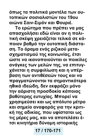 όπως τα πολιτικά μοντέλα των ου-
τοπικών σοσιαλιστών του 19ου
αιώνα Σαιν-Σιμόν και Φουριέ.
Το ερώτημα που πρέπει να μας
απασχολήσει εδώ είναι αν η πολι-
τική σκέψη χρειάζεται τελικά σε κά-
ποιον βαθμό την ουτοπική διάστα-
ση. Το όραμα ενός ριζικού μετα-
σχηματισμού της κοινωνίας, έτσι
ώστε να ικανοποιούνται οι ποικίλες
ανάγκες των μελών της, να επιτυγ-
χάνεται η συμφιλίωση και η υπέρ-
βαση των αντιθέσεών τους και να
πραγματώνονται τα σημαντικότερα
ηθικά ιδεώδη, δεν εκφράζει μόνο
την αόριστη προσδοκία κάποιας
βαθύτερης ευτυχίας. Μπορεί να
χρησιμεύσει και ως απόλυτο μέτρο
και σημείο αναφοράς για την κριτι-
κή της αδικίας, που υφίσταται ως
τις μέρες μας, και να αποτελέσει έ-
τσι κινητήρια δύναμη ιστορικής
17 / 170-171
 