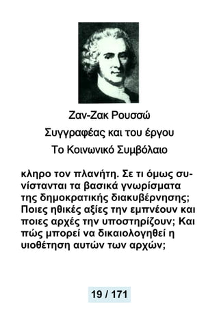 Ζαν-Ζακ Ρουσσώ
Συγγραφέας και του έργου
Το Κοινωνικό Συμβόλαιο
κληρο τον πλανήτη. Σε τι όμως συ-
νίστανται τα βασικά γνωρίσματα
της δημοκρατικής διακυβέρνησης;
Ποιες ηθικές αξίες την εμπνέουν και
ποιες αρχές την υποστηρίζουν; Και
πώς μπορεί να δικαιολογηθεί η
υιοθέτηση αυτών των αρχών;
19 / 171
 