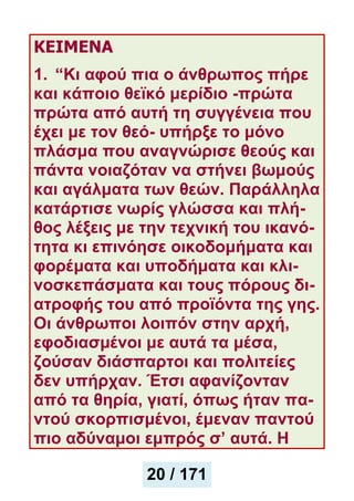 ΚΕΙΜΕΝΑ
1. “Κι αφού πια ο άνθρωπος πήρε
και κάποιο θεϊκό μερίδιο -πρώτα
πρώτα από αυτή τη συγγένεια που
έχει με τον θεό- υπήρξε το μόνο
πλάσμα που αναγνώρισε θεούς και
πάντα νοιαζόταν να στήνει βωμούς
και αγάλματα των θεών. Παράλληλα
κατάρτισε νωρίς γλώσσα και πλή-
θος λέξεις με την τεχνική του ικανό-
τητα κι επινόησε οικοδομήματα και
φορέματα και υποδήματα και κλι-
νοσκεπάσματα και τους πόρους δι-
ατροφής του από προϊόντα της γης.
Οι άνθρωποι λοιπόν στην αρχή,
εφοδιασμένοι με αυτά τα μέσα,
ζούσαν διάσπαρτοι και πολιτείες
δεν υπήρχαν. Έτσι αφανίζονταν
από τα θηρία, γιατί, όπως ήταν πα-
ντού σκορπισμένοι, έμεναν παντού
πιο αδύναμοι εμπρός σ’ αυτά. Η
20 / 171
 