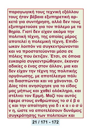 παραγωγική τους τεχνική εξάλλου
τους ήταν βέβαια εξυπηρετική αρ-
κετά για συντήρηση, αλλά δεν τους
εξυπηρετούσε για τον πόλεμο με τα
θηρία. Γιατί δεν είχαν ακόμα την
πολιτική τέχνη, της οποίας μέρος
αποτελεί η πολεμική τέχνη. Επιδί-
ωκαν λοιπόν να συγκεντρώνονται
και να προστατεύονται μέσα σε
πόλεις που έκτιζαν. Έτσι, σε όποια
ευκαιρία συγκεντρώθηκαν, έκαναν
αδικίες ο ένας στον άλλον, μια και
δεν είχαν την τέχνη της πολιτικής
οργάνωσης, με αποτέλεσμα πάλι
να διασπώνται και να χάνονται. Ο
Δίας τότε ανησύχησε για το είδος
μας μήπως και χαθεί ολόκληρο, και
στέλνει τον Ερμή. Μαζί του αυτός
έφερε στους ανθρώπους το σ έ β α
ς και την απαίτηση για δ ι κ α ι ο σ ύ
ν η, ώστε να αποτελέσουν δυνάμεις
συγκρότησης των πολιτειών και
21 / 171 - 172
 