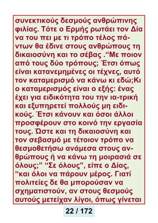 συνεκτικούς δεσμούς ανθρώπινης
φιλίας. Τότε ο Ερμής ρωτάει τον Δία
να του πει με τι τρόπο τέλος πά-
ντων θα έδινε στους ανθρώπους τη
δικαιοσύνη και το σέβας .“Με ποιον
από τους δύο τρόπους; Έτσι όπως
είναι κατανεμημένες οι τέχνες, αυτό
τον καταμερισμό να κάνω κι εδώ;Κι
ο καταμερισμός είναι ο εξής: ένας
έχει για ειδικότητα του την ια-τρική
και εξυπηρετεί πολλούς μη ειδι-
κούς. Έτσι κάνουν και όσοι άλλοι
προσφέρουν στο κοινό την εργασία
τους. Ώστε και τη δικαιοσύνη και
τον σεβασμό με τέτοιον τρόπο να
θεσμοθετήσω ανάμεσα στους αν-
θρώπους ή να κάνω τη μοιρασιά σε
όλους;” “Σε όλους”, είπε ο Δίας,
“και όλοι να πάρουν μέρος. Γιατί
πολιτείες δε θα μπορούσαν να
σχηματιστούν, αν στους θεσμούς
αυτούς μετείχαν λίγοι, όπως γίνεται
22 / 172
 