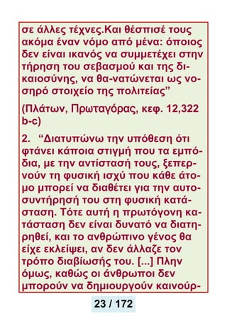 σε άλλες τέχνες.Και θέσπισέ τους
ακόμα έναν νόμο από μένα: όποιος
δεν είναι ικανός να συμμετέχει στην
τήρηση του σεβασμού και της δι-
καιοσύνης, να θα-νατώνεται ως νο-
σηρό στοιχείο της πολιτείας”
(Πλάτων, Πρωταγόρας, κεφ. 12,322
b-c)
2. “Διατυπώνω την υπόθεση ότι
φτάνει κάποια στιγμή που τα εμπό-
δια, με την αντίστασή τους, ξεπερ-
νούν τη φυσική ισχύ που κάθε άτο-
μο μπορεί να διαθέτει για την αυτο-
συντήρησή του στη φυσική κατά-
σταση. Τότε αυτή η πρωτόγονη κα-
τάσταση δεν είναι δυνατό να διατη-
ρηθεί, και το ανθρώπινο γένος θα
είχε εκλείψει, αν δεν άλλαζε τον
τρόπο διαβίωσής του. [...] Πλην
όμως, καθώς οι άνθρωποι δεν
μπορούν να δημιουργούν καινούρ-
23 / 172
 