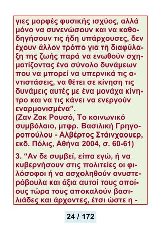 γιες μορφές φυσικής ισχύος, αλλά
μόνο να συνενώσουν και να καθο-
δηγήσουν τις ήδη υπάρχουσες, δεν
έχουν άλλον τρόπο για τη διαφύλα-
ξη της ζωής παρά να ενωθούν σχη-
ματίζοντας ένα σύνολο δυνάμεων
που να μπορεί να υπερνικά τις α-
ντιστάσεις, να θέτει σε κίνηση τις
δυνάμεις αυτές με ένα μονάχα κίνη-
τρο και να τις κάνει να ενεργούν
εναρμονισμένα”.
(Ζαν Ζακ Ρουσό, Το κοινωνικό
συμβόλαιο, μτφρ. Βασιλική Γρηγο-
ροπούλου - Αλβέρτος Στάινχαουερ,
εκδ. Πόλις, Αθήνα 2004, σ. 60-61)
3. “Αν δε συμβεί, είπα εγώ, ή να
κυβερνήσουν στις πολιτείες οι φι-
λόσοφοι ή να ασχοληθούν ανυστε-
ρόβουλα και άξια αυτοί τους οποί-
ους τώρα τους αποκαλούν βασι-
λιάδες και άρχοντες, έτσι ώστε η -
25 / 172
24 / 172
 