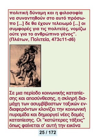 πολιτική δύναμη και η φιλοσοφία
να συναντηθούν στο αυτό πρόσω-
πο [...] δε θα έχουν τελειωμό [...] οι
συμφορές για τις πολιτείες, νομίζω
ούτε για το ανθρώπινο γένος”.
(Πλάτων, Πολιτεία, 473c11-d6)
Σε μια περίοδο κοινωνικής καταπίε-
σης και αποσύνθεσης, η σκληρή δια-
μάχη των ασυμβίβαστων ταξικών εν-
διαφερόντων κλονίζει την κοινωνική
πυραμίδα και δημιοργεί νέες δομές
καταπίεσης. Οι ‘‘κατώτερες τάξεις’’
όπως φαίνεται σ’ αυτή την εικόνα
25 / 172
 