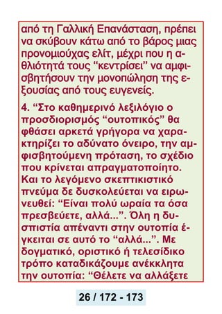 από τη Γαλλική Επανάσταση, πρέπει
να σκύβουν κάτω από το βάρος μιας
προνομιούχας ελίτ, μέχρι που η α-
θλιότητά τους ‘‘κεντρίσει’’ να αμφι-
σβητήσουν την μονοπώληση της ε-
ξουσίας από τους ευγενείς.
4. “Στο καθημερινό λεξιλόγιο ο
προσδιορισμός “ουτοπικός” θα
φθάσει αρκετά γρήγορα να χαρα-
κτηρίζει το αδύνατο όνειρο, την αμ-
φισβητούμενη πρόταση, το σχέδιο
που κρίνεται απραγματοποίητο.
Και το λεγόμενο σκεπτικιστικό
πνεύμα δε δυσκολεύεται να ειρω-
νευθεί: “Eίναι πολύ ωραία τα όσα
πρεσβεύετε, αλλά...”. Όλη η δυ-
σπιστία απέναντι στην ουτοπία έ-
γκειται σε αυτό το “αλλά...”. Με
δογματικό, οριστικό ή τελεσίδικο
τρόπο καταδικάζουμε ανέκκλητα
την ουτοπία: “Θέλετε να αλλάξετε
27 / 172
26 / 172 - 173
 
