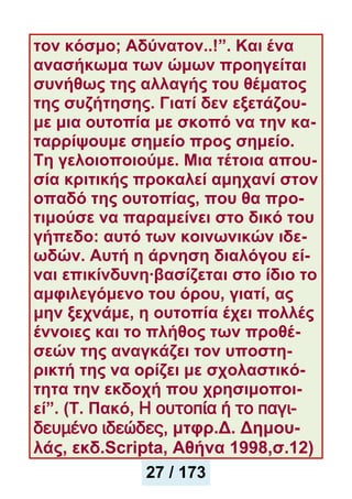 τον κόσμο; Αδύνατον..!”. Kαι ένα
ανασήκωμα των ώμων προηγείται
συνήθως της αλλαγής του θέματος
της συζήτησης. Γιατί δεν εξετάζου-
με μια ουτοπία με σκοπό να την κα-
ταρρίψουμε σημείο προς σημείο.
Τη γελοιοποιούμε. Μια τέτοια απου-
σία κριτικής προκαλεί αμηχανί στον
οπαδό της ουτοπίας, που θα προ-
τιμούσε να παραμείνει στο δικό του
γήπεδο: αυτό των κοινωνικών ιδε-
ωδών. Αυτή η άρνηση διαλόγου εί-
ναι επικίνδυνη·βασίζεται στο ίδιο το
αμφιλεγόμενο του όρου, γιατί, ας
μην ξεχνάμε, η ουτοπία έχει πολλές
έννοιες και το πλήθος των προθέ-
σεών της αναγκάζει τον υποστη-
ρικτή της να ορίζει με σχολαστικό-
τητα την εκδοχή που χρησιμοποι-
εί”. (Τ. Πακό, Η ουτοπία ή το παγι-
δευμένο ιδεώδες, μτφρ.Δ. Δημου-
λάς, εκδ.Scripta, Αθήνα 1998,σ.12)
27 / 173
 