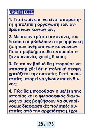 ΕΡΩΤΗΣΕΙΣ
1. Γιατί φαίνεται να είναι απαραίτη-
τη η πολιτική οργάνωση των αν-
θρώπινων κοινωνιών;
2. Με ποιον τρόπο οι κανόνες του
δικαίου συμβάλλουν στην αρμονική
ζωή των ανθρώπινων κοινωνιών;
Ποια προβλήματα θα αντιμετώπι-
ζαν κοινωνίες χωρίς δίκαιο;
3. Σε ποιον βαθμό θα μπορούσε να
υποστηριχθεί ότι η πολιτική σκέψη
χρειάζεται την ουτοπία; Γιατί οι ου-
τοπίες μπορεί να γίνουν επικίνδυ-
νες;
4. Πώς θα μπορούσαν η μελέτη της
ιστορίας και ο φιλοσοφικός διάλο-
γος να μας βοηθήσουν να συγκρί-
νουμε διαφορετικές πολιτικές ου-
τοπίες από την αρχαιότητα μέχρι
28 / 173
 