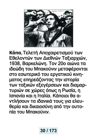 Κάπα,Τελετή Αποχαιρετισμού των
Εθελοντών των Διεθνών Ταξιαρχιών,
1938, Βαρκελώνη. Τον 20ο αιώνα τα
ιδεώδη του Μπακούνιν μεταφέρονται
στο εσωτερικό του εργατικού κινη-
ματος επηρεάζοντας την ιστορία
των ταξικών εξεγέρσεων και διαμαρ-
τυριών σε χώρες όπως η Ρωσία, η
Ισπανία και η Ιταλία. Κάποιοι θα α-
ντλήσουν τα ιδανικά τους για ελευ-
θερία και δικαιοσύνη από την ουτο-
πία του Μπακούνιν.
30 / 173
 