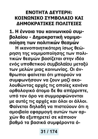 ΕΝΟΤΗΤΑ ΔΕΥΤΕΡΗ:
ΚΟΙΝΩΝΙΚΟ ΣΥΜΒΟΛΑΙΟ ΚΑΙ
ΔΗΜΟΚΡΑΤΙΚΕΣ ΠΟΛΙΤΕΙΕΣ
1. Η έννοια του κοινωνικού συμ-
βολαίου - Δημοκρατική νομιμο-
ποίηση των πολιτικών θεσμών
Η ικανοποιητικότερη ίσως θεώ-
ρηση της νομιμοποίησης των πολι-
τικών θεσμών βασίζεται στην ιδέα
ενός υποθετικού συμβολαίου μεταξύ
των μελών μιας κοινωνίας. Οι άν-
θρωποι φαίνεται ότι μπορούν να
συμφωνήσουν να ζουν μαζί ακο-
λουθώντας αρχές τις οποίες κανένα
ορθολογικό άτομο δε θα απέρριπτε,
υπό τον όρο να συμμορφώνονται
με αυτές τις αρχές και όλοι οι άλλοι.
Φαίνεται δηλαδή να πιστεύουν ότι η
αμοιβαία εφαρμογή αυτών των αρ-
χών θα εξυπηρετεί σε κάποιον
βαθμό τα βασικά συμφέροντα ό-
31 / 174
 