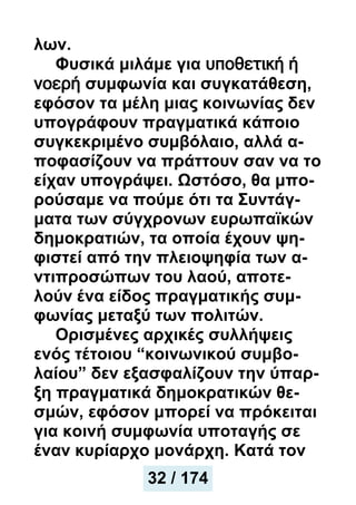 λων.
Φυσικά μιλάμε για υποθετική ή
νοερή συμφωνία και συγκατάθεση,
εφόσον τα μέλη μιας κοινωνίας δεν
υπογράφουν πραγματικά κάποιο
συγκεκριμένο συμβόλαιο, αλλά α-
ποφασίζουν να πράττουν σαν να το
είχαν υπογράψει. Ωστόσο, θα μπο-
ρούσαμε να πούμε ότι τα Συντάγ-
ματα των σύγχρονων ευρωπαϊκών
δημοκρατιών, τα οποία έχουν ψη-
φιστεί από την πλειοψηφία των α-
ντιπροσώπων του λαού, αποτε-
λούν ένα είδος πραγματικής συμ-
φωνίας μεταξύ των πολιτών.
Ορισμένες αρχικές συλλήψεις
ενός τέτοιου “κοινωνικού συμβο-
λαίου” δεν εξασφαλίζουν την ύπαρ-
ξη πραγματικά δημοκρατικών θε-
σμών, εφόσον μπορεί να πρόκειται
για κοινή συμφωνία υποταγής σε
έναν κυρίαρχο μονάρχη. Κατά τον
32 / 174
 