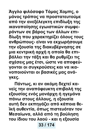 Άγγλο φιλόσοφο Τόμας Χομπς, ο
μόνος τρόπος να προστατευτούμε
από την ανεξέλεγκτη επιδίωξη της
ικανοποίησης εγωιστικών συμφε-
ρόντων σε βάρος των άλλων επι-
δίωξη που χαρακτηρίζει όλους τους
ανθρώπους- είναι να εκχωρήσουμε
την εξουσία της διακυβέρνησης σε
μια κεντρική αρχή η οποία θα επι-
βάλλει την τάξη και θα ρυθμίζει τις
σχέσεις μας έτσι, ώστε να αποφεύ-
γονται οι συγκρούσεις και να ικα-
νοποιούνται οι βασικές μας ανά-
γκες.
Πάντως, κι αν ακόμη δεχτεί κα-
νείς την αναπόφευκτη επιβολή της
εξουσίας ενός μονάρχη ή ηγεμόνα
πάνω στους άλλους, η εξουσία
αυτή δεν εκπηγάζει από κάποια θε-
ϊκή αυθεντία, όπως πιστευόταν τον
Μεσαίωνα, αλλά από τη βούληση
του ίδιου του λαού - και η εξουσία
34 / 174
33 / 174
 