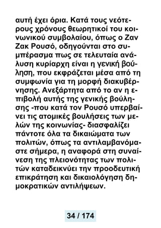 αυτή έχει όρια. Κατά τους νεότε-
ρους χρόνους θεωρητικοί του κοι-
νωνικού συμβολαίου, όπως ο Ζαν
Ζακ Ρουσό, οδηγούνται στο συ-
μπέρασμα πως σε τελευταία ανά-
λυση κυρίαρχη είναι η γενική βού-
ληση, που εκφράζεται μέσα από τη
συμφωνία για τη μορφή διακυβέρ-
νησης. Ανεξάρτητα από το αν η ε-
πιβολή αυτής της γενικής βούλη-
σης -που κατά τον Ρουσό υπερβαί-
νει τις ατομικές βουλήσεις των με-
λών της κοινωνίας- διασφαλίζει
πάντοτε όλα τα δικαιώματα των
πολιτών, όπως τα αντιλαμβανόμα-
στε σήμερα, η αναφορά στη συναί-
νεση της πλειονότητας των πολι-
τών καταδεικνύει την προοδευτική
επικράτηση και δικαιολόγηση δη-
μοκρατικών αντιλήψεων.
34 / 174
 