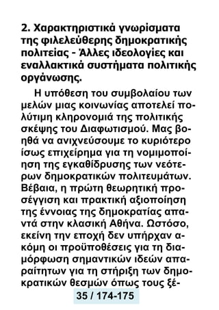 2. Χαρακτηριστικά γνωρίσματα
της φιλελεύθερης δημοκρατικής
πολιτείας - Άλλες ιδεολογίες και
εναλλακτικά συστήματα πολιτικής
οργάνωσης.
Η υπόθεση του συμβολαίου των
μελών μιας κοινωνίας αποτελεί πο-
λύτιμη κληρονομιά της πολιτικής
σκέψης του Διαφωτισμού. Μας βο-
ηθά να ανιχνεύσουμε το κυριότερο
ίσως επιχείρημα για τη νομιμοποί-
ηση της εγκαθίδρυσης των νεότε-
ρων δημοκρατικών πολιτευμάτων.
Βέβαια, η πρώτη θεωρητική προ-
σέγγιση και πρακτική αξιοποίηση
της έννοιας της δημοκρατίας απα-
ντά στην κλασική Αθήνα. Ωστόσο,
εκείνη την εποχή δεν υπήρχαν α-
κόμη οι προϋποθέσεις για τη δια-
μόρφωση σημαντικών ιδεών απα-
ραίτητων για τη στήριξη των δημο-
κρατικών θεσμών όπως τους ξέ-
35 / 174-175
 