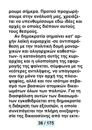 ρουμε σήμερα. Προτού προχωρή-
σουμε στην ανάλυσή μας, χρειάζε-
ται να υπενθυμίσουμε εδώ ιδέες και
αρχές οι οποίες διέπουν αυτούς
τους θεσμούς.
Αν δημοκρατία σημαίνει κατ’ αρ-
χήν λαϊκή κυριαρχία -σε αντιπαρά-
θεση με την πολιτική δομή μοναρ-
χικών και ολιγαρχικών καθεστώ-
των- η κατανόηση αυτής της κυρι-
αρχίας και η υλοποίηση της εφαρ-
μογής της φαίνεται, σύμφωνα με τις
νεότερες αντιλήψεις, να υπαγορεύ-
ουν όχι μόνο την αρχή της πλειο-
ψηφίας, αλλά και τον ισότιμο σεβα-
σμό των βασικών ατομικών δικαι-
ωμάτων όλων των πολιτών. Για τη
διασφάλιση αυτών των δικαιωμά-
των εγκαθιδρύεται στη δημοκρατία
η διάκριση των εξουσιών, η οποία
συνεπάγεται την πλήρη ανεξαρτη-
σία της δικαιοσύνης από την εκτε-
37 / 175
36 / 175
 