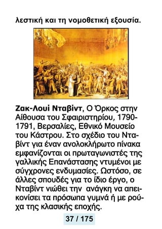λεστική και τη νομοθετική εξουσία.
Ζακ-Λουί Νταβίντ, Ο Όρκος στην
Αίθουσα του Σφαιριστηρίου, 1790-
1791, Βερσαλίες, Εθνικό Μουσείο
του Κάστρου. Στο σχέδιο του Ντα-
βίντ για έναν ανολοκλήρωτο πίνακα
εμφανίζονται οι πρωταγωνιστές της
γαλλικής Επανάστασης ντυμένοι με
σύγχρονες ενδυμασίες. Ωστόσο, σε
άλλες σπουδές για το ίδιο έργο, ο
Νταβίντ νιώθει την ανάγκη να απει-
κονίσει τα πρόσωπα γυμνά ή με ρού-
χα της κλασικής εποχής.
37 / 175
 