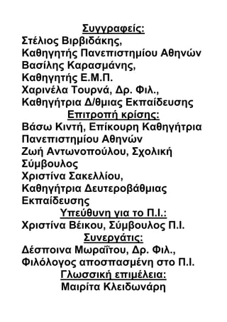 Συγγραφείς:
Στέλιος Βιρβιδάκης,
Καθηγητής Πανεπιστημίου Αθηνών
Βασίλης Καρασμάνης,
Καθηγητής Ε.Μ.Π.
Χαρινέλα Τουρνά, Δρ. Φιλ.,
Καθηγήτρια Δ/θμιας Εκπαίδευσης
Επιτροπή κρίσης:
Βάσω Κιντή, Επίκουρη Καθηγήτρια
Πανεπιστημίου Αθηνών
Ζωή Αντωνοπούλου, Σχολική
Σύμβουλος
Χριστίνα Σακελλίου,
Καθηγήτρια Δευτεροβάθμιας
Εκπαίδευσης
Υπεύθυνη για το Π.Ι.:
Χριστίνα Βέικου, Σύμβουλος Π.Ι.
Συνεργάτις:
Δέσποινα Μωραΐτου, Δρ. Φιλ.,
Φιλόλογος αποσπασμένη στο Π.Ι.
Γλωσσική επιμέλεια:
Μαιρίτα Κλειδωνάρη
 