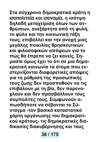 Στα σύγχρονα δημοκρατικά κράτη η
ισοπολιτεία και ισονομία, η ισότιμη
δηλαδή μεταχείριση όλων των αν-
θρώπων, ανεξάρτητα από τη φυλή,
το φύλο και την κοινωνική τάξη
τους, επιβάλλει και την ανοχή μιας
μεγάλης ποικιλίας θρησκευτικών
και φιλοσοφικών απόψεων για το
πώς θα έπρεπε να ζει κανείς. Ση-
μασία όμως έχει το ότι σε μια δημο-
κρατική κοινωνία τα άτομα που εν-
στερνίζονται διαφορετικές απόψεις
για τη ρύθμιση της προσωπικής
τους ζωής δεν προσπαθούν να τις
επιβάλουν με τη βία, δεν παρενο-
χλούν και δεν προσβάλλουν τους
συμπολίτες τους. Συμφωνούν ο-
πωσδήποτε να σέβονται το Σύ-
νταγμα -τον βασικό καταστατικό
χάρτη οργάνωσης του δημοκρατι-
κού κράτους- τις δημοκρατικές δια-
δικασίες διακυβέρνησης και τους
38 / 175
 