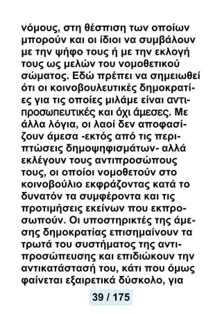 νόμους, στη θέσπιση των οποίων
μπορούν και οι ίδιοι να συμβάλουν
με την ψήφο τους ή με την εκλογή
τους ως μελών του νομοθετικού
σώματος. Εδώ πρέπει να σημειωθεί
ότι οι κοινοβουλευτικές δημοκρατί-
ες για τις οποίες μιλάμε είναι αντι-
προσωπευτικές και όχι άμεσες. Με
άλλα λόγια, οι λαοί δεν αποφασί-
ζουν άμεσα -εκτός από τις περι-
πτώσεις δημοψηφισμάτων- αλλά
εκλέγουν τους αντιπροσώπους
τους, οι οποίοι νομοθετούν στο
κοινοβούλιο εκφράζοντας κατά το
δυνατόν τα συμφέροντα και τις
προτιμήσεις εκείνων που εκπρο-
σωπούν. Οι υποστηρικτές της άμε-
σης δημοκρατίας επισημαίνουν τα
τρωτά του συστήματος της αντι-
προσώπευσης και επιδιώκουν την
αντικατάστασή του, κάτι που όμως
φαίνεται εξαιρετικά δύσκολο, για
39 / 175
 
