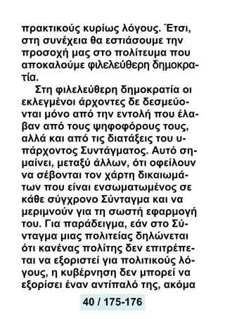 πρακτικούς κυρίως λόγους. Έτσι,
στη συνέχεια θα εστιάσουμε την
προσοχή μας στο πολίτευμα που
αποκαλούμε φιλελεύθερη δημοκρα-
τία.
Στη φιλελεύθερη δημοκρατία οι
εκλεγμένοι άρχοντες δε δεσμεύο-
νται μόνο από την εντολή που έλα-
βαν από τους ψηφοφόρους τους,
αλλά και από τις διατάξεις του υ-
πάρχοντος Συντάγματος. Αυτό ση-
μαίνει, μεταξύ άλλων, ότι οφείλουν
να σέβονται τον χάρτη δικαιωμά-
των που είναι ενσωματωμένος σε
κάθε σύγχρονο Σύνταγμα και να
μεριμνούν για τη σωστή εφαρμογή
του. Για παράδειγμα, εάν στο Σύ-
νταγμα μιας πολιτείας δηλώνεται
ότι κανένας πολίτης δεν επιτρέπε-
ται να εξοριστεί για πολιτικούς λό-
γους, η κυβέρνηση δεν μπορεί να
εξορίσει έναν αντίπαλό της, ακόμα
40 / 175-176
 