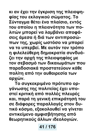 κι αν έχει την έγκριση της πλειοψη-
φίας του εκλογικού σώματος. Το
Σύνταγμα θέτει ένα πλαίσιο, εντός
του οποίου η πλειονότητα των πο-
λιτών μπορεί να λαμβάνει αποφά-
σεις άμεσα ή διά των αντιπροσώ-
πων της, χωρίς ωστόσο να μπορεί
να το υπερβεί. Με αυτόν τον τρόπο
η φιλελεύθερη δημοκρατία συνδυά-
ζει την αρχή της πλειοψηφίας με
τον σεβασμό των δικαιωμάτων που
παραδοσιακά προστατεύουν κάθε
πολίτη από την αυθαιρεσία των
αρχών.
Το συγκεκριμένο πρότυπο ορ-
γάνωσης της πολιτείας έχει υπο-
στεί κριτική από πολλές πλευρές
και, παρά τη γενική επικράτησή του
σε διάφορες παραλλαγές στον δυ-
τικό κόσμο, εξακολουθεί να γίνεται
αντικείμενο αμφισβήτησης από
θεωρητικούς άλλων ιδεολογιών.
41 / 176
 