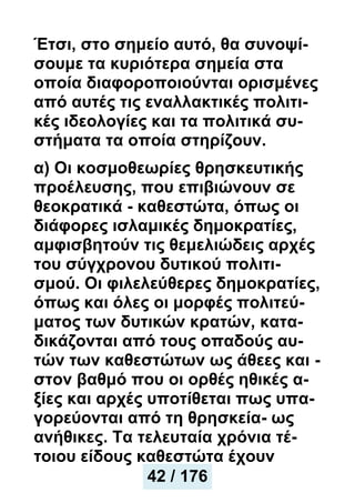 Έτσι, στο σημείο αυτό, θα συνοψί-
σουμε τα κυριότερα σημεία στα
οποία διαφοροποιούνται ορισμένες
από αυτές τις εναλλακτικές πολιτι-
κές ιδεολογίες και τα πολιτικά συ-
στήματα τα οποία στηρίζουν.
α) Οι κοσμοθεωρίες θρησκευτικής
προέλευσης, που επιβιώνουν σε
θεοκρατικά - καθεστώτα, όπως οι
διάφορες ισλαμικές δημοκρατίες,
αμφισβητούν τις θεμελιώδεις αρχές
του σύγχρονου δυτικού πολιτι-
σμού. Οι φιλελεύθερες δημοκρατίες,
όπως και όλες οι μορφές πολιτεύ-
ματος των δυτικών κρατών, κατα-
δικάζονται από τους οπαδούς αυ-
τών των καθεστώτων ως άθεες και -
στον βαθμό που οι ορθές ηθικές α-
ξίες και αρχές υποτίθεται πως υπα-
γορεύονται από τη θρησκεία- ως
ανήθικες. Τα τελευταία χρόνια τέ-
τοιου είδους καθεστώτα έχουν
42 / 176
 