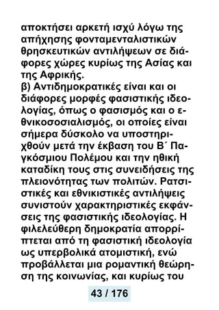 αποκτήσει αρκετή ισχύ λόγω της
απήχησης φονταμενταλιστικών
θρησκευτικών αντιλήψεων σε διά-
φορες χώρες κυρίως της Ασίας και
της Αφρικής.
β) Αντιδημοκρατικές είναι και οι
διάφορες μορφές φασιστικής ιδεο-
λογίας, όπως ο φασισμός και ο ε-
θνικοσοσιαλισμός, οι οποίες είναι
σήμερα δύσκολο να υποστηρι-
χθούν μετά την έκβαση του Β΄ Πα-
γκόσμιου Πολέμου και την ηθική
καταδίκη τους στις συνειδήσεις της
πλειονότητας των πολιτών. Ρατσι-
στικές και εθνικιστικές αντιλήψεις
συνιστούν χαρακτηριστικές εκφάν-
σεις της φασιστικής ιδεολογίας. Η
φιλελεύθερη δημοκρατία απορρί-
πτεται από τη φασιστική ιδεολογία
ως υπερβολικά ατομιστική, ενώ
προβάλλεται μια ρομαντική θεώρη-
ση της κοινωνίας, και κυρίως του
43 / 176
 