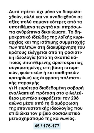 Αυτά πρέπει όχι μόνο να διαφυλα-
χθούν, αλλά και να αναδειχθούν σε
αξίες πολύ σημαντικότερες από τα
υποτιθέμενα τεχνητά και απρόσω-
πα ανθρώπινα δικαιώματα. Το δη-
μοκρατικό ιδεώδες της λαϊκής κυρι-
αρχίας και της ισότιμης συμμετοχής
των πολιτών στη διακυβέρνηση του
κράτους ελέγχεται από τη φασιστι-
κή ιδεολογία (από τη σκοπιά κά-
ποιας υποτιθέμενης αριστοκρατίας
συγκροτημένης στη βάση ιστορι-
κών, φυλετικών ή και αισθητικών
κριτηρίων) ως έκφραση πολιτιστι-
κής παρακμής.
γ) Η ευρύτερα διαδεδομένη σοβαρή
εναλλακτική πρόταση στο φιλελεύ-
θερο μοντέλο εκφράζεται τον 20ό
αιώνα μέσα από τη διαμόρφωση
της επαναστατικής ιδεολογίας που
επιδιώκει τον ριζικό σοσιαλιστικό
μετασχηματισμό της κοινωνίας.
45 / 176-177
 