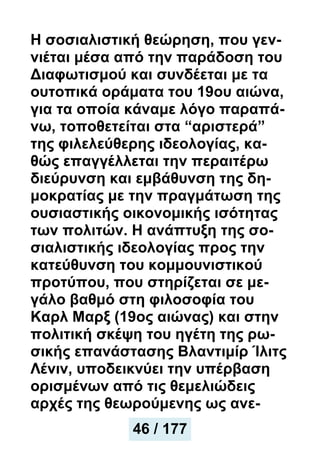 Η σοσιαλιστική θεώρηση, που γεν-
νιέται μέσα από την παράδοση του
Διαφωτισμού και συνδέεται με τα
ουτοπικά οράματα του 19ου αιώνα,
για τα οποία κάναμε λόγο παραπά-
νω, τοποθετείται στα “αριστερά”
της φιλελεύθερης ιδεολογίας, κα-
θώς επαγγέλλεται την περαιτέρω
διεύρυνση και εμβάθυνση της δη-
μοκρατίας με την πραγμάτωση της
ουσιαστικής οικονομικής ισότητας
των πολιτών. Η ανάπτυξη της σο-
σιαλιστικής ιδεολογίας προς την
κατεύθυνση του κομμουνιστικού
προτύπου, που στηρίζεται σε με-
γάλο βαθμό στη φιλοσοφία του
Καρλ Μαρξ (19ος αιώνας) και στην
πολιτική σκέψη του ηγέτη της ρω-
σικής επανάστασης Βλαντιμίρ Ίλιτς
Λένιν, υποδεικνύει την υπέρβαση
ορισμένων από τις θεμελιώδεις
αρχές της θεωρούμενης ως ανε-
46 / 177
 