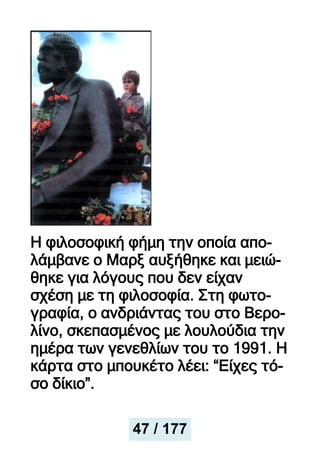 Η φιλοσοφική φήμη την οποία απο-
λάμβανε ο Μαρξ αυξήθηκε και μειώ-
θηκε για λόγους που δεν είχαν
σχέση με τη φιλοσοφία. Στη φωτο-
γραφία, ο ανδριάντας του στο Βερο-
λίνο, σκεπασμένος με λουλούδια την
ημέρα των γενεθλίων του το 1991. Η
κάρτα στο μπουκέτο λέει: “Είχες τό-
σο δίκιο”.
47 / 177
 