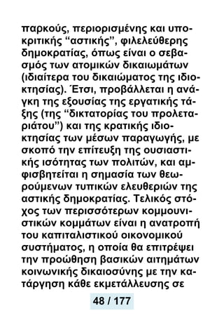 παρκούς, περιορισμένης και υπο-
κριτικής “αστικής”, φιλελεύθερης
δημοκρατίας, όπως είναι ο σεβα-
σμός των ατομικών δικαιωμάτων
(ιδιαίτερα του δικαιώματος της ιδιο-
κτησίας). Έτσι, προβάλλεται η ανά-
γκη της εξουσίας της εργατικής τά-
ξης (της “δικτατορίας του προλετα-
ριάτου”) και της κρατικής ιδιο-
κτησίας των μέσων παραγωγής, με
σκοπό την επίτευξη της oυσιαστι-
κής ισότητας των πολιτών, και αμ-
φισβητείται η σημασία των θεω-
ρούμενων τυπικών ελευθεριών της
αστικής δημοκρατίας. Τελικός στό-
χος των περισσότερων κομμουνι-
στικών κομμάτων είναι η ανατροπή
του καπιταλιστικού οικονομικού
συστήματος, η οποία θα επιτρέψει
την προώθηση βασικών αιτημάτων
κοινωνικής δικαιοσύνης με την κα-
τάργηση κάθε εκμετάλλευσης σε
49 / 177
48 / 177
 