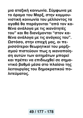 μια αταξική κοινωνία. Σύμφωνα με
το όραμα του Μαρξ, στην κομμου-
νιστική κοινωνία του μέλλοντος τα
αγαθά θα παράγονται “από τον κα-
θένα ανάλογα με τις ικανότητές
του” και θα διανέμονται “στον κα-
θένα ανάλογα με τις ανάγκες του”.
Ωστόσο, στην εποχή μας, οι πε-
ρισσότεροι θεωρητικοί του μαρξι-
σμού πιστεύουν πως η ικανοποίη-
ση αυτών των αιτημάτων μπορεί
και πρέπει να επιδιωχθεί σε σημα-
ντικό βαθμό μέσα στο πλαίσιο της
λειτουργίας του δημοκρατικού πο-
λιτεύματος.
49 / 177 - 178
 