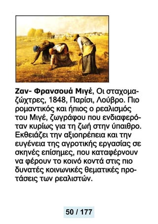 Ζαν- Φρανσουά Μιγέ, Οι σταχομα-
ζώχτρες, 1848, Παρίσι, Λούβρο. Πιο
ρομαντικός και ήπιος ο ρεαλισμός
του Μιγέ, ζωγράφου που ενδιαφερό-
ταν κυρίως για τη ζωή στην ύπαιθρο.
Εκθειάζει την αξιοπρέπεια και την
ευγένεια της αγροτικής εργασίας σε
σκηνές επίσημες, που καταφέρνουν
να φέρουν το κοινό κοντά στις πιο
δυνατές κοινωνικές θεματικές προ-
τάσεις των ρεαλιστών.
50 / 177
 