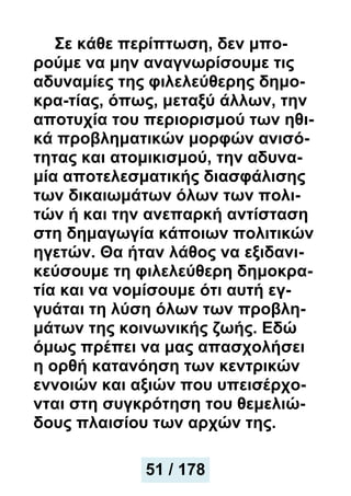 Σε κάθε περίπτωση, δεν μπο-
ρούμε να μην αναγνωρίσουμε τις
αδυναμίες της φιλελεύθερης δημο-
κρα-τίας, όπως, μεταξύ άλλων, την
αποτυχία του περιορισμού των ηθι-
κά προβληματικών μορφών ανισό-
τητας και ατομικισμού, την αδυνα-
μία αποτελεσματικής διασφάλισης
των δικαιωμάτων όλων των πολι-
τών ή και την ανεπαρκή αντίσταση
στη δημαγωγία κάποιων πολιτικών
ηγετών. Θα ήταν λάθος να εξιδανι-
κεύσουμε τη φιλελεύθερη δημοκρα-
τία και να νομίσουμε ότι αυτή εγ-
γυάται τη λύση όλων των προβλη-
μάτων της κοινωνικής ζωής. Εδώ
όμως πρέπει να μας απασχολήσει
η ορθή κατανόηση των κεντρικών
εννοιών και αξιών που υπεισέρχο-
νται στη συγκρότηση του θεμελιώ-
δους πλαισίου των αρχών της.
51 / 178
 