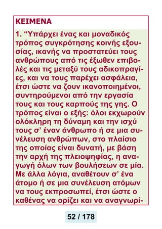 ΚΕΙΜΕΝΑ
1. “Υπάρχει ένας και μοναδικός
τρόπος συγκρότησης κοινής εξου-
σίας, ικανής να προστατεύει τους
ανθρώπους από τις έξωθεν επιβο-
λές και τις μεταξύ τους αδικοπραγί-
ες, και να τους παρέχει ασφάλεια,
έτσι ώστε να ζουν ικανοποιημένοι,
συντηρούμενοι από την εργασία
τους και τους καρπούς της γης. Ο
τρόπος είναι ο εξής: όλοι εκχωρούν
ολόκληρη τη δύναμη και την ισχύ
τους σ’ έναν άνθρωπο ή σε μια συ-
νέλευση ανθρώπων, στο πλαίσιο
της οποίας είναι δυνατή, με βάση
την αρχή της πλειοψηφίας, η ανα-
γωγή όλων των βουλήσεων σε μία.
Με άλλα λόγια, αναθέτουν σ’ ένα
άτομο ή σε μια συνέλευση ατόμων
να τους εκπροσωπεί, έτσι ώστε ο
καθένας να ορίζει και να αναγνωρί-
52 / 178
 