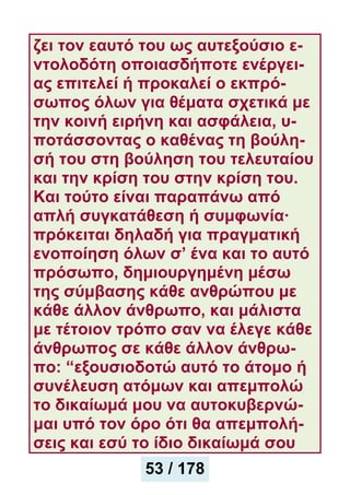 ζει τον εαυτό του ως αυτεξούσιο ε-
ντολοδότη οποιασδήποτε ενέργει-
ας επιτελεί ή προκαλεί ο εκπρό-
σωπος όλων για θέματα σχετικά με
την κοινή ειρήνη και ασφάλεια, υ-
ποτάσσοντας ο καθένας τη βούλη-
σή του στη βούληση του τελευταίου
και την κρίση του στην κρίση του.
Και τούτο είναι παραπάνω από
απλή συγκατάθεση ή συμφωνία·
πρόκειται δηλαδή για πραγματική
ενοποίηση όλων σ’ ένα και το αυτό
πρόσωπο, δημιουργημένη μέσω
της σύμβασης κάθε ανθρώπου με
κάθε άλλον άνθρωπο, και μάλιστα
με τέτοιον τρόπο σαν να έλεγε κάθε
άνθρωπος σε κάθε άλλον άνθρω-
πο: “εξουσιοδοτώ αυτό το άτομο ή
συνέλευση ατόμων και απεμπολώ
το δικαίωμά μου να αυτοκυβερνώ-
μαι υπό τον όρο ότι θα απεμπολή-
σεις και εσύ το ίδιο δικαίωμά σου
53 / 178
 