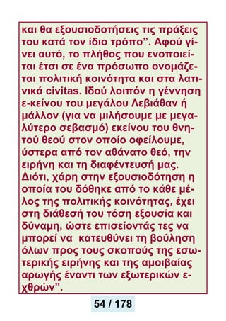 και θα εξουσιοδοτήσεις τις πράξεις
του κατά τον ίδιο τρόπο”. Αφού γί-
νει αυτό, το πλήθος που ενοποιεί-
ται έτσι σε ένα πρόσωπο ονομάζε-
ται πολιτική κοινότητα και στα λατι-
νικά civitas. Ιδού λοιπόν η γέννηση
ε-κείνου του μεγάλου Λεβιάθαν ή
μάλλον (για να μιλήσουμε με μεγα-
λύτερο σεβασμό) εκείνου του θνη-
τού θεού στον οποίο οφείλουμε,
ύστερα από τον αθάνατο θεό, την
ειρήνη και τη διαφέντευσή μας.
Διότι, χάρη στην εξουσιοδότηση η
οποία του δόθηκε από το κάθε μέ-
λος της πολιτικής κοινότητας, έχει
στη διάθεσή του τόση εξουσία και
δύναμη, ώστε επισείοντάς τες να
μπορεί να κατευθύνει τη βούληση
όλων προς τους σκοπούς της εσω-
τερικής ειρήνης και της αμοιβαίας
αρωγής έναντι των εξωτερικών ε-
χθρών”.
54 / 178
 