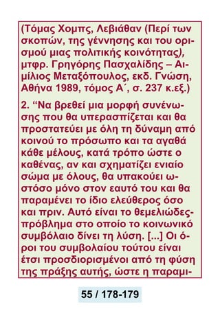 (Τόμας Χομπς, Λεβιάθαν (Περί των
σκοπών, της γέννησης και του ορι-
σμού μιας πολιτικής κοινότητας),
μτφρ. Γρηγόρης Πασχαλίδης – Αι-
μίλιος Μεταξόπουλος, εκδ. Γνώση,
Αθήνα 1989, τόμος Α΄, σ. 237 κ.εξ.)
2. “Να βρεθεί μια μορφή συνένω-
σης που θα υπερασπίζεται και θα
προστατεύει με όλη τη δύναμη από
κοινού το πρόσωπο και τα αγαθά
κάθε μέλους, κατά τρόπο ώστε o
καθένας, αν και σχηματίζει ενιαίο
σώμα με όλους, θα υπακούει ω-
στόσο μόνο στον εαυτό του και θα
παραμένει το ίδιο ελεύθερος όσο
και πριν. Αυτό είναι το θεμελιώδες-
πρόβλημα στο οποίο το κοινωνικό
συμβόλαιο δίνει τη λύση. [...] Οι ό-
ροι του συμβολαίου τούτου είναι
έτσι προσδιορισμένοι από τη φύση
της πράξης αυτής, ώστε η παραμι-
55 / 178-179
 