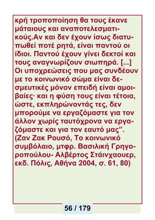 κρή τροποποίηση θα τους έκανε
μάταιους και αναποτελεσματι-
κούς.Αν και δεν έχουν ίσως διατυ-
πωθεί ποτέ ρητά, είναι παντού οι
ίδιοι. Παντού έχουν γίνει δεκτοί και
τους αναγνωρίζουν σιωπηρά. [...]
Οι υποχρεώσεις που μας συνδέουν
με το κοινωνικό σώμα είναι δε-
σμευτικές μόνον επειδή είναι αμοι-
βαίες· και η φύση τους είναι τέτοια,
ώστε, εκπληρώνοντάς τες, δεν
μπορούμε να εργαζόμαστε για τον
άλλον χωρίς ταυτόχρονα να εργα-
ζόμαστε και για τον εαυτό μας”.
(Ζαν Ζακ Ρουσό, Το κοινωνικό
συμβόλαιο, μτφρ. Βασιλική Γρηγο-
ροπούλου- Αλβέρτος Στάινχαουερ,
εκδ. Πόλις, Αθήνα 2004, σ. 61, 80)
56 / 179
 