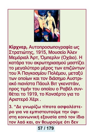 Κίρχνερ, Αυτοπροσωπογραφία ως
Στρατιώτης, 1915, Μουσείο Άλεν
Μεμόριαλ Άρτ, Όμπερλιν (Οχάιο). Η
κατάρα του ακρωτηριασμού μαστίζει
το μεγαλύτερο μέρος των επιζώντων
του Ά Παγκοσμίου Πολέμου, μεταξύ
των οποίων και τον διάσημο Αυστρι-
ακό πιανίστα Πάουλ Βιτ γκενστάιν,
προς τιμήν του οποίου ο Ραβέλ συν-
θέτει το 1919, το Κονσέρτο για το
Αριστερό Χέρι .
3. “Δε γνωρίζω τίποτα ασφαλέστε-
ρο για να εμπιστευτούμε την ύψι-
στη κοινωνική εξουσία από τον ίδιο
τον λαό και, αν θεωρούμε ότι δεν
57 / 179
 