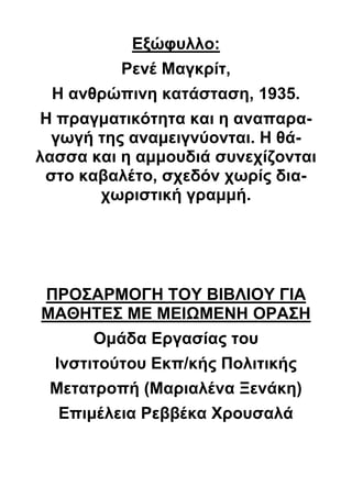 Εξώφυλλο:
Ρενέ Μαγκρίτ,
Η ανθρώπινη κατάσταση, 1935.
Η πραγματικότητα και η αναπαρα-
γωγή της αναμειγνύονται. Η θά-
λασσα και η αμμουδιά συνεχίζονται
στο καβαλέτο, σχεδόν χωρίς δια-
χωριστική γραμμή.
ΠΡΟΣΑΡΜΟΓΗ ΤΟΥ ΒΙΒΛΙΟΥ ΓΙΑ
ΜΑΘΗΤΕΣ ΜΕ ΜΕΙΩΜΕΝΗ ΟΡΑΣΗ
Ομάδα Εργασίας του
Ινστιτούτου Εκπ/κής Πολιτικής
Μετατροπή (Μαριαλένα Ξενάκη)
Επιμέλεια Ρεββέκα Χρουσαλά
 