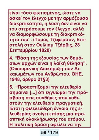 είναι τόσο φωτισμένος, ώστε να
ασκεί τον έλεγχο με την αρμόζουσα
διακριτικότητα, η λύση δεν είναι να
του στερήσουμε τον έλεγχο, αλλά
να διαμορφώσουμε τη διακριτικό-
τητά του”. (Τόμας Τζέφερσον, Επι-
στολή στον Ουίλιαμ Τζάρβις, 28
Σεπτεμβρίου 1820)
4. “Βάση της εξουσίας των δημό-
σιων αρχών είναι η λαϊκή θέληση”.
(Οικουμενική Διακήρυξη των Δι-
καιωμάτων του Ανθρώπου, ΟΗΕ,
1948, άρθρο 21§3)
5. “Προασπίζομαι την ελευθερία
σημαίνει [...] ότι εγγυώμαι την πρό-
σβαση στις συνθήκες που καθι-
στούν την ελευθερία πραγματική.
Έτσι η φιλελεύθερη έννοια της ε-
λευθερίας ανοίγει επίσης μια προ-
οπτική ολοκλήρωσης του ατόμου.
Η πολιτική δράση οφείλει να την
58 / 179
 